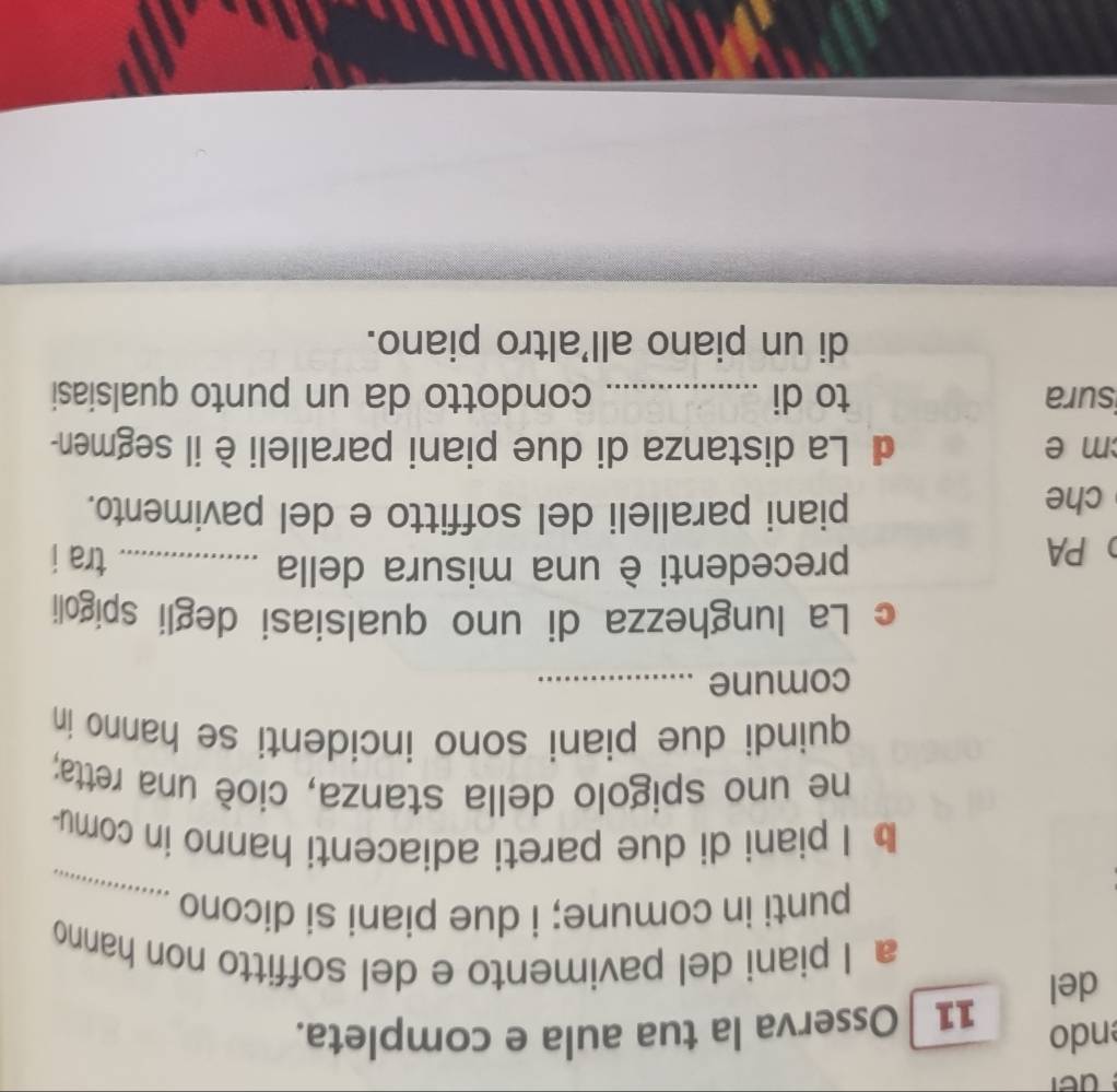 ndo 11 Osserva la tua aula e completa. 
del 
a I piani del pavimento e del soffitto non hanno 
punti in comune; i due piani si dicono_ 
b I piani di due pareti adiacenti hanno in comu- 
ne uno spigolo della stanza, cioè una retta; 
quindi due piani sono incidenti se hanno in 
comune_ 
c La lunghezza di uno qualsiasi degli spigoli 
PA 
precedenti è una misura della _tra i 
che 
piani paralleli del soffitto e del pavimento. 
m e La distanza di due piani paralleli è il segmen- 
sura to di _condotto da un punto qualsiasi 
di un piano all'altro piano.