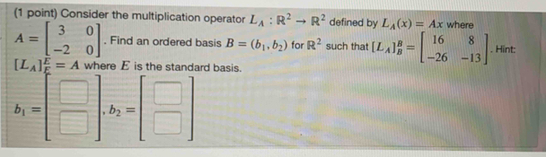 Consider the multiplication operator L_A:R^2to R^2 defined by L_A(x)=Ax where
A=beginbmatrix 3&0 -2&0endbmatrix. Find an ordered basis B=(b_1,b_2) for R^2 such that [L_A]_B^(B=beginbmatrix) 16&8 -26&-13endbmatrix. Hint:
[L_A] E/E =A where E is the standard basis.
b_1=beginbmatrix □  □ endbmatrix. b_2=beginbmatrix □  □ endbmatrix