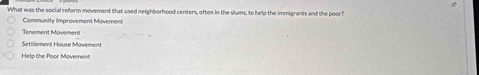 What was the social reform movement that used neighborhood centers, often in the slums, to help the immigrants and the poor?
Community Improvement Movement
Tenement Movement
Settlement House Movement
Help the Poor Movement
