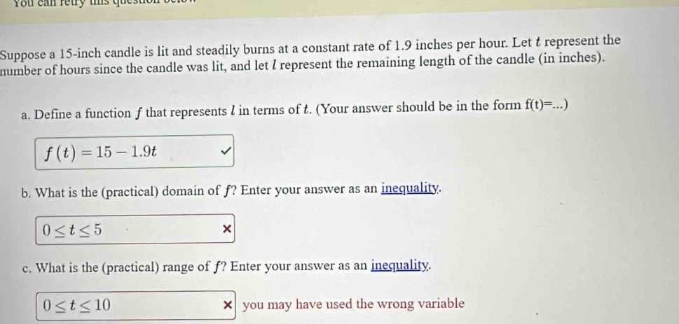 You can retry us q 
Suppose a 15-inch candle is lit and steadily burns at a constant rate of 1.9 inches per hour. Let t represent the 
number of hours since the candle was lit, and let I represent the remaining length of the candle (in inches). 
a. Define a function f that represents l in terms of t. (Your answer should be in the form f(t)=. _ . )
f(t)=15-1.9t
b. What is the (practical) domain of f? Enter your answer as an inequality.
0≤ t≤ 5
× 
c. What is the (practical) range of f? Enter your answer as an inequality.
0≤ t≤ 10 × you may have used the wrong variable