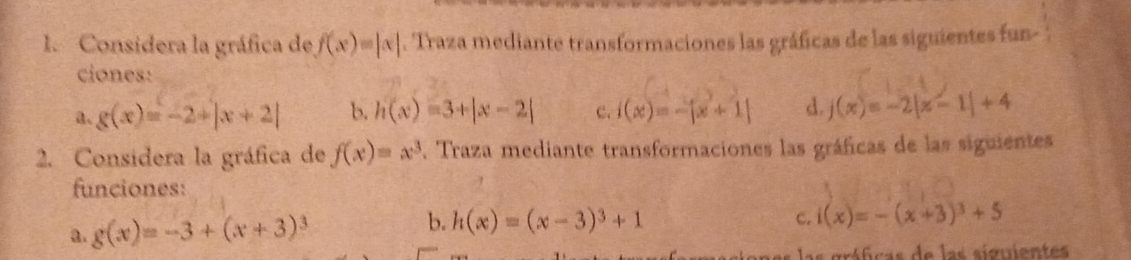 Considera la gráfica de f(x)=|x|. Traza mediante transformaciones las gráficas de las siguientes fun- 
ciones: 
a. g(x)=-2+|x+2| b. h(x)=3+|x-2| C. i(x)=-|x+1| d j(x)=-2|x-1|+4
2. Considera la gráfica de f(x)=x^3 , Traza mediante transformaciones las gráficas de las siguientes 
funciones: 
a. g(x)=-3+(x+3)^3
b. h(x)=(x-3)^3+1 i(x)=-(x+3)^3+5
C. 
ráficas de las siguientes