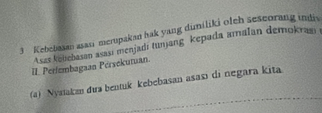 Kebebasan asasi merupakan hak yang dimiliki olch seseorang imli 
Asas kabebasan asasí menjadí tunjang kepada amalan demokra 
II. Pertembagaan Persekutan. 
(a) Nyatakan đua bentuk kebebasan asası di negara kita