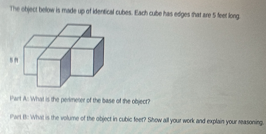 The object below is made up of identical cubes. Each cube has edges that are 5 feet long. 
Part A: What is the perimeter of the base of the object? 
Part B: What is the volume of the object in cubic feet? Show all your work and explain your reasoning.