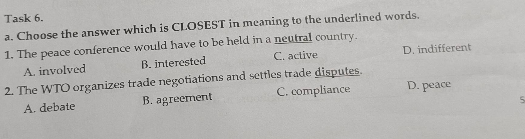 Task 6.
a. Choose the answer which is CLOSEST in meaning to the underlined words.
1. The peace conference would have to be held in a neutral country.
C. active D. indifferent
A. involved B. interested
2. The WTO organizes trade negotiations and settles trade disputes.
C. compliance
D. peace
A. debate B. agreement
5