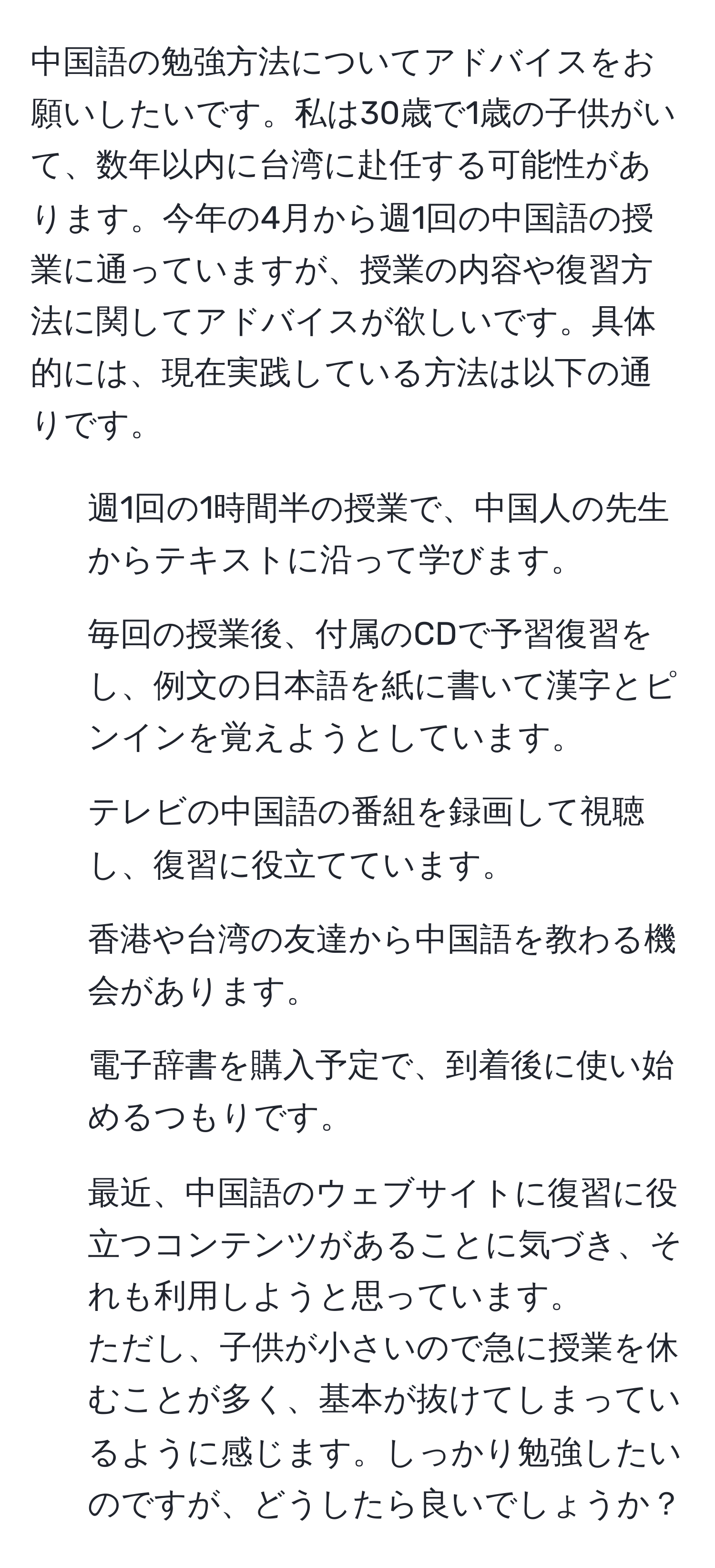 中国語の勉強方法についてアドバイスをお願いしたいです。私は30歳で1歳の子供がいて、数年以内に台湾に赴任する可能性があります。今年の4月から週1回の中国語の授業に通っていますが、授業の内容や復習方法に関してアドバイスが欲しいです。具体的には、現在実践している方法は以下の通りです。  
- 週1回の1時間半の授業で、中国人の先生からテキストに沿って学びます。  
- 毎回の授業後、付属のCDで予習復習をし、例文の日本語を紙に書いて漢字とピンインを覚えようとしています。  
- テレビの中国語の番組を録画して視聴し、復習に役立てています。  
- 香港や台湾の友達から中国語を教わる機会があります。  
- 電子辞書を購入予定で、到着後に使い始めるつもりです。  
- 最近、中国語のウェブサイトに復習に役立つコンテンツがあることに気づき、それも利用しようと思っています。  
ただし、子供が小さいので急に授業を休むことが多く、基本が抜けてしまっているように感じます。しっかり勉強したいのですが、どうしたら良いでしょうか？