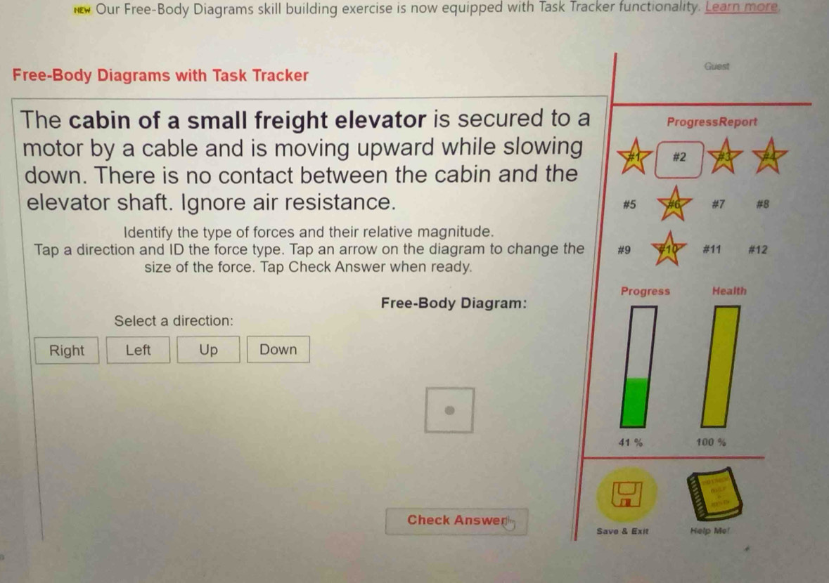 it Our Free-Body Diagrams skill building exercise is now equipped with Task Tracker functionality. Learn more.
Guest
Free-Body Diagrams with Task Tracker
The cabin of a small freight elevator is secured to a ProgressReport
motor by a cable and is moving upward while slowing
# 2
down. There is no contact between the cabin and the
elevator shaft. Ignore air resistance. # 5 # 7 #8
Identify the type of forces and their relative magnitude.
Tap a direction and ID the force type. Tap an arrow on the diagram to change the # 9 # 11 #12
size of the force. Tap Check Answer when ready.
Progress Health
Free-Body Diagram:
Select a direction:
Right Left Up Down
41 % 100 %
Check Answer
Save & Exit Help Me!