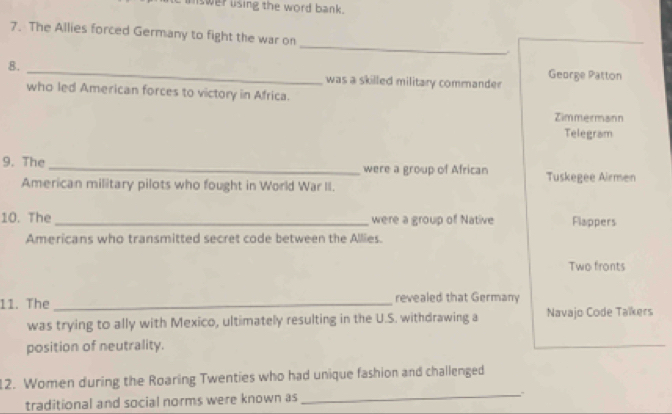 unswer using the word bank. 
_ 
7. The Allies forced Germany to fight the war on 
8. _George Patton 
was a skilled military commander 
who led American forces to victory in Africa. 
Zimmermann 
Telegram 
9. The _were a group of African Tuskegee Airmen 
American military pilots who fought in World War II. 
10. The _were a group of Native Flappers 
Americans who transmitted secret code between the Allies. 
Two fronts 
11. The _revealed that Germany 
was trying to ally with Mexico, ultimately resulting in the U.S. withdrawing a Navajo Code Taïkers 
position of neutrality. 
_ 
12. Women during the Roaring Twenties who had unique fashion and challenged 
traditional and social norms were known as