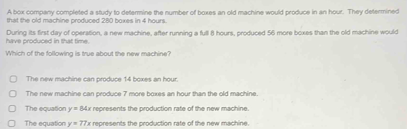 A box company completed a study to determine the number of boxes an old machine would produce in an hour. They determined
that the old machine produced 280 boxes in 4 hours.
During its first day of operation, a new machine, after running a full 8 hours, produced 56 more boxes than the old machine would
have produced in that time.
Which of the following is true about the new machine?
The new machine can produce 14 boxes an hour.
The new machine can produce 7 more boxes an hour than the old machine.
The equation y=84x represents the production rate of the new machine.
The equation y=77x represents the production rate of the new machine.