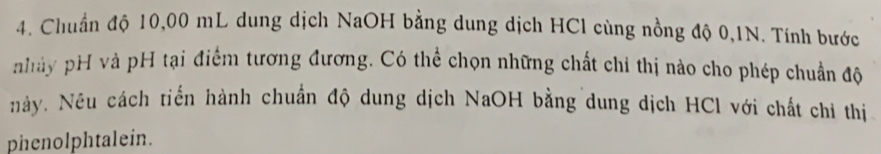 Chuẩn độ 10,00 mL dung dịch NaOH bằng dung dịch HCl cùng nồng độ 0,1N. Tính bước 
nhày pH và pH tại điểm tương đương. Có thể chọn những chất chỉ thị nào cho phép chuẩn độ 
này. Nều cách tiến hành chuẩn độ dung dịch NaOH bằng dung dịch HCl với chất chỉ thị 
phenolphtalein.