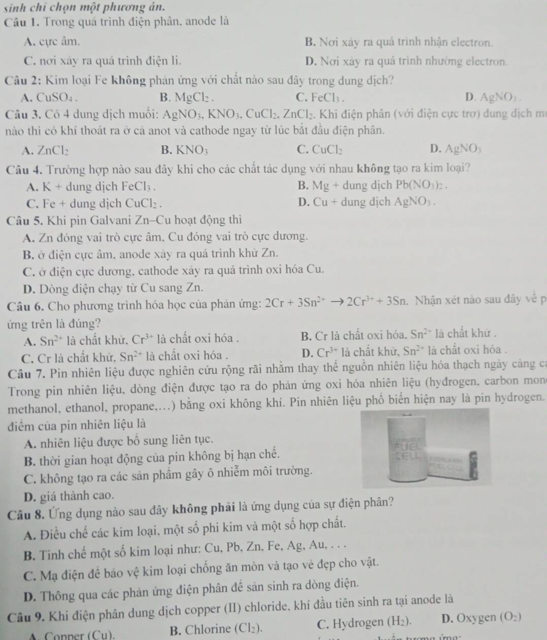 sinh chỉ chọn một phương án.
Câu 1. Trong quá trình điện phân, anode là
A. cực âm. B. Nơi xảy ra quá trình nhận electron.
C. nơi xảy ra quá trình điện li. D. Nơi xày ra quá trình nhường electron.
Câu 2: Kim loại Fe không phản ứng với chất nào sau đây trong dung dịch?
A. CuSO_4. B. MgCl_2. C. Fe Cl_3 D. AgNO_3.
Câu 3. Có 4 dung dịch muối: AgNO_3,KNO_3,CuCl_2,ZnCl_2. Khi điện phân (với điện cực trơ) dung dịch mẹ
nào thì có khí thoát ra ở cả anot và cathode ngay từ lúc bắt đầu điện phần.
A. ZnCl_2 B. KNO_3 C. CuCl_2 D. AgNO_3
Câu 4. Trường hợp nào sau đây khi cho các chất tác dụng với nhau không tạo ra kim loại?
A. K + dung dịch FeCl_3. B. Mg + dung dịch Pb(NO_3)_2.
C. Fe + dung djch CuCl_2. D.  Cu + dung dịch AgNO_3.
Câu 5. Khi pin Galvani Zn-Cu hoạt động thì
A. Zn đóng vai trò cực âm, Cu đóng vai trò cực dương.
B. ở điện cực âm, anode xảy ra quá trình khử Zn.
C. ở điện cực dương, cathode xảy ra quá trình oxi hóa Cu.
D. Dòng điện chạy từ Cu sang Zn.
Câu 6. Cho phương trình hóa học của phán ứng: 2Cr+3Sn^(2+) 2Cr^(3+)+3Sn 1. Nhận xét nào sau đây về p
ứng trên là đúng?
A. Sn^(2+) là chất khử. Cr^(3+) là chất oxi hóa . B. Cr là chất oxi hóa, Sn^(2+) là chất khử .
C. Cr là chất khử, Sn^(2+) là chất oxi hóa . D. Cr^(3+)la chất khử, Sn^(2+) là chất oxi hóa .
Câu 7. Pin nhiên liệu được nghiên cứu rộng rãi nhằm thay thể nguồn nhiên liệu hóa thạch ngày cảng ca
Trong pin nhiên liệu, dòng điện được tạo ra do phản ứng oxi hóa nhiên liệu (hyđrogen, carbon mon
methanol, ethanol, propane,...) bằng oxi không khí. Pin nhiên liệu phồ biến hiện nay là pin hydrogen.
điểm của pin nhiên liệu là
A. nhiên liệu được bổ sung liên tục. 
B. thời gian hoạt động của pin không bị hạn chế. 
C. không tạo ra các sản phầm gây ô nhiễm môi trường.
D. giá thành cao.
Câu 8. Ứng dụng nào sau đây không phải là ứng dụng của sự điện phân?
A. Điều chế các kim loại, một số phi kim và một số hợp chất.
B. Tinh chế một số kim loại như: Cu, Pb, Zn. Fe, Ag, Au, . . .
C. Mạ điện đề bảo vệ kim loại chống ăn mòn và tạo vẻ đẹp cho vật.
D. Thông qua các phản ứng điện phân để sản sinh ra dòng điện.
Câu 9. Khi điện phân dung dịch copper (II) chloride, khí đầu tiên sinh ra tại anode là
A. Conper (Cu). B. Chlorine (Cl₂). C. Hydrogen (H_2) D. Oxygen (O_2)