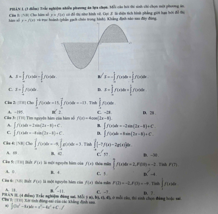 PHÀN I. (3 điễm) Trắc nghiệm nhiều phương án lựa chọn. Mỗi câu hỏi thí sinh chỉ chọn một phương án.
Câu 1: [NB] Cho hàm số y=f(x) có đồ thị như hình vẽ. Gọi S là diện tích hình phẳng giới hạn bởi đồ thị
hàm số y=f(x) và trục hoành (phần gạch chéo trong hình). Khẳng định nào sau đây đúng.
A. S=∈tlimits _(-6)^0f(x)dx-∈tlimits _0^(5f(x)dx. B. S=-∈tlimits _a^0f(x)dx+∈tlimits _a^5f(x)dx.
C. S=∈tlimits _(-6)^5f(x)dx. S=∈tlimits _(-6)^0f(x)dx+∈tlimits _0^5f(x)dx.
D.
Câu 2: [TH] Cho ∈tlimits _(-6)^0f(x)dx=15,∈tlimits _(-6)^(-4)f(x)dx=-13. Tinh ∈tlimits _(-4)^0f(x)dx.
A. −195. B. 2 . C. -28 . D. 28 .
Câu 3: |TH| Tìm nguyên hàm của hàm số f(x)=4cos (2x-8).
A. ∈t f(x)dx=2sin (2x-8)+C. ∈t f(x)dx=-2sin (2x-8)+C.
B.
C. ∈t f(x)dx=-8sin (2x-8)+C. D. ∈t f(x)dx=8sin (2x-8)+C.
Câu 4: : [NB] Cho ∈tlimits _(-a)^(-2)f(x)dx=-9,∈tlimits _(-a)^(-2)g(x)dx=3. Tinh ∈tlimits _(-2)^(-2)[-7f(x)-2g(x)]dx.
A. 69 . B. 42 . C. 57 . D. -30 .
Câu 5: [TH] Biết F(x) là một nguyên hàm của f(x) thóa mãn ∈tlimits _7^mf(x)dx=2,F(10)=-2. Tinh F(7).
A. 0 . B. 4 . C.5 . D. ~4 .
Câu 6: |NB| Biết F(x) là một nguyên hàm của f(x) thòa mãn F(2)=-2,F(3)=-9. Tinh ∈tlimits _2^1f(x)dx.
A. 18. B. ´ ~11. C. -7 . D. 7 .
PHẢN II. (4 điểm) Trắc nghiệm đúng sai. Mỗi ý a), b), c), d), ở mỗi câu, thi sinh chọn đúng hoặc sai.
Cầu 1: [TH] Xét tính đúng-sai của các khẳng định sau.
a) ∈t (3x^2)-8x)dx=x^3-4x^2+C./