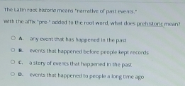 The Latin root histone means "narrative of past events."
With the affix "pre-" added to the root word, what does prehistoric mear?
A. any event that has happered in the past
B. events that happered before people kept records
C. a story of events that happered in the past
D. events that happered to people a long time ago