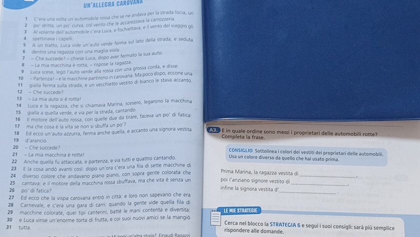 Un'allegra Carováña
* C'era una volta un'automobile rossa che se ne andava per la strada liscia, un
2 po' dritta, un po' curva, col vento che le accarezzava la carrozzeria.
3 Al volante dell'automobile c'era Luca, e fischiettava, e il vento del viaggio gli
4 spettinava i capelli.
5 A un tratto, Luca vide un'auto verde ferma sul lato della strada, e seduta
6 dentro una ragazza con una maglia viola.
7 - Che succede? - chiese Luca, dopo aver fermato la sua auto.
8 - La mia macchina è rotta, - rispose la ragazza.
9 Luca scese, legò l'auto verde alla rossa con una grossa corda, e disse:
10 - Partenza! - e le macchine partirono in carovana. Ma poco dopo, eccone una
11 gialla ferma sulla strada, e un vecchietto vestito di bianco le stava accanto,
12 - Che succede?
13 - La mia auto si è rotta!
14 Luca e la ragazza, che si chiamava Marina, scesero, legarono la macchina
15 gialla a quella verde, e via per la strada, cantando.
16 Il motore dell'auto rossa, con quelle due da tirare, faceva un po' di fatica:
17 ma che cosa è la vita se non si sbuffa un po'?
18 Ed ecco un’auto azzurra, ferma anche quella, e accanto una signora vestita EF E in quale ordine sono messi i proprietari delle automobili rotte?
Completa la frase.
19 d'arancio.
20 - Che succede? CONSIGLIO Sottolinea i colori dei vestiti dei proprietari delle automobili.
21 - La mia macchina è rotta! Usa un colore diverso da quello che hai usato prima.
22 Anche quella fu attaccata, e partenza, e via tutti e quattro cantando.
23 E la cosa andó avanti così: dopo un'ora c'era una fila di sette macchine di
24 diverso colore che andavano piano piano, con sopra gente colorata che Prima Marina, la ragazza vestita di_
.
poi l’anziano signore vestito di
25 cantava: e il motore della macchina rossa sbuffava, ma che vita è senza un infine la signora vestita d_
26 po' di fatica?
27 Ed ecco che la vispa carovana entrò in città: e loro non sapevano che era
_
28 Carnevale, e c'era una gara di carri: quando la gente vide quella fila di
29 macchine colorate, quei tipi canterini, batté le mani contenta e divertita; LE MIE STRATEGIE
30 e Luca vinse un'enorme torta di frutta, e coi suoi nuovi amici se la mangiò
Cerca nel blocco la STRATEGIA 6 e segui i suoi consigli: sarà più semplice
31 tutta. rispondere alle domande.