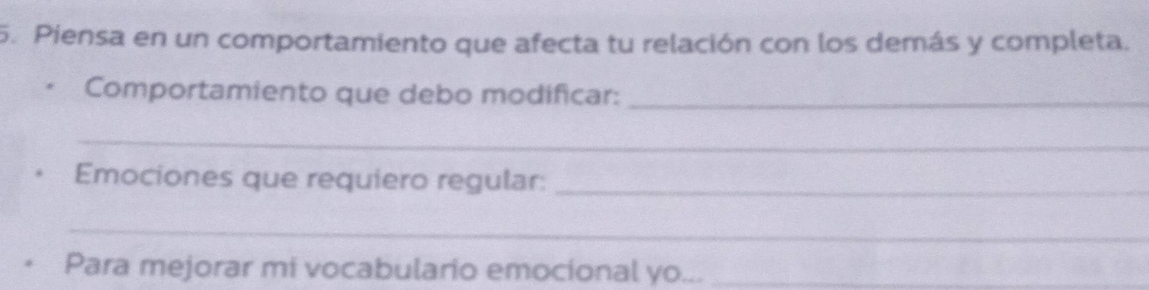 Piensa en un comportamiento que afecta tu relación con los demás y completa. 
Comportamiento que debo modificar:_ 
_ 
Emociones que requiero regular:_ 
_ 
Para mejorar mi vocabulario emocional yo..._