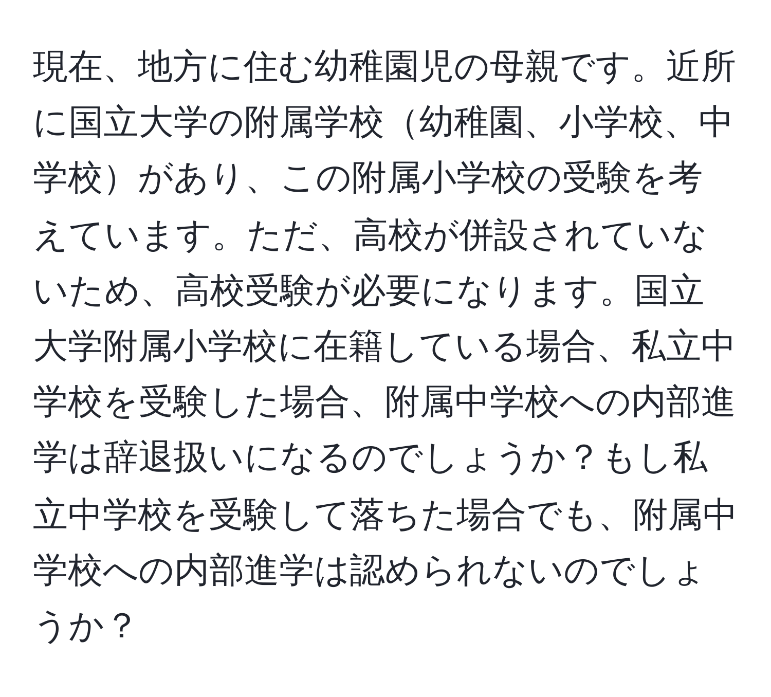 現在、地方に住む幼稚園児の母親です。近所に国立大学の附属学校幼稚園、小学校、中学校があり、この附属小学校の受験を考えています。ただ、高校が併設されていないため、高校受験が必要になります。国立大学附属小学校に在籍している場合、私立中学校を受験した場合、附属中学校への内部進学は辞退扱いになるのでしょうか？もし私立中学校を受験して落ちた場合でも、附属中学校への内部進学は認められないのでしょうか？