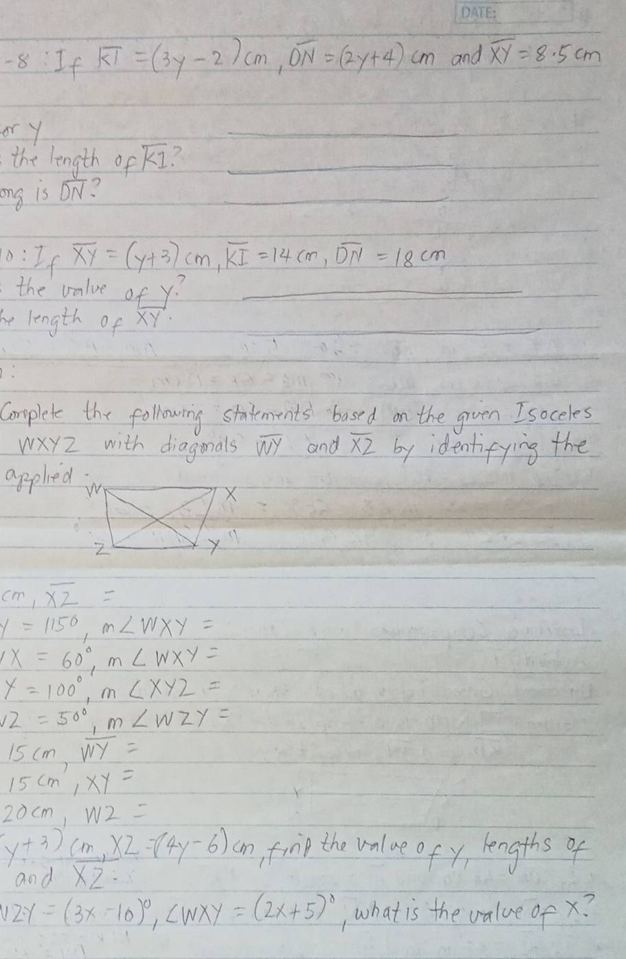 If overline KI=(3y-2)cm, overline ON=(2y+4)cm and overline XY=8.5cm
or y
_ 
the length of overline KI ?_ 
_ 
ing is overline DN ? 
0:If overline XY=(y+3)cm, overline KI=14cm, overline DN=18cm
the valve of y?_ 
he length of XY
_ 
_ 
_ 
_ 
Complete the following statements based on the grven Isoceles
WXYZ with diagonals overline WY and overline XZ by identifying the 
applied
cm, overline XZ=
y=1150, m∠ WXY=
x=60°, m∠ WXY=
y=100°, m∠ xyz=
∠ 2=50°, m∠ WZY=
15cm, overline WY=
15cm, xy=
20cm, W2=
y+3)cm, x2=(4y-6)cm finp the value of y, lengths of 
and overline XZ=
12y=(3x-10)^0, ∠ WXY=(2x+5)^0 , what is the value of x?