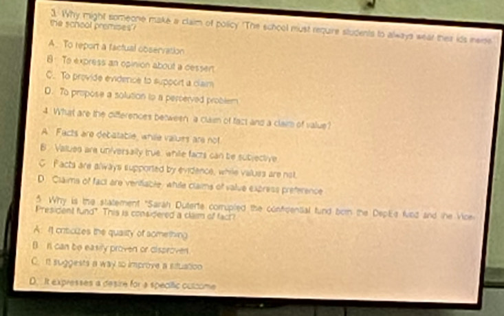 the school premises
1. Why might someone make a claim of policy. "The school must require students to always wear their ids ieme
A. To report a factual observation
8: To express an opinion about a cessen
C. To provide evidence to support a claim
D. To propose a solution to a percerved problem
4 What are the differences between a claim of fact and a claim of value?
A Facts are debatable, while values are not
B Vallued are universally true, while facts can be subjective
C Facts are always supported by evidence, while values are not.
D. Claims of fact are venfiable, while claims of value express preference
5. Why is the statement "Sarah Duterte corrupled the confidential fund born the DepEe fied and the Vice
President fund". This is considered a claim of fact?
A: I1 crticizes the quasity of aomething
B n can be easily proven or disproven
C. it suggests a way to improve a stuation
D. It expresses a desire for a specific culcome