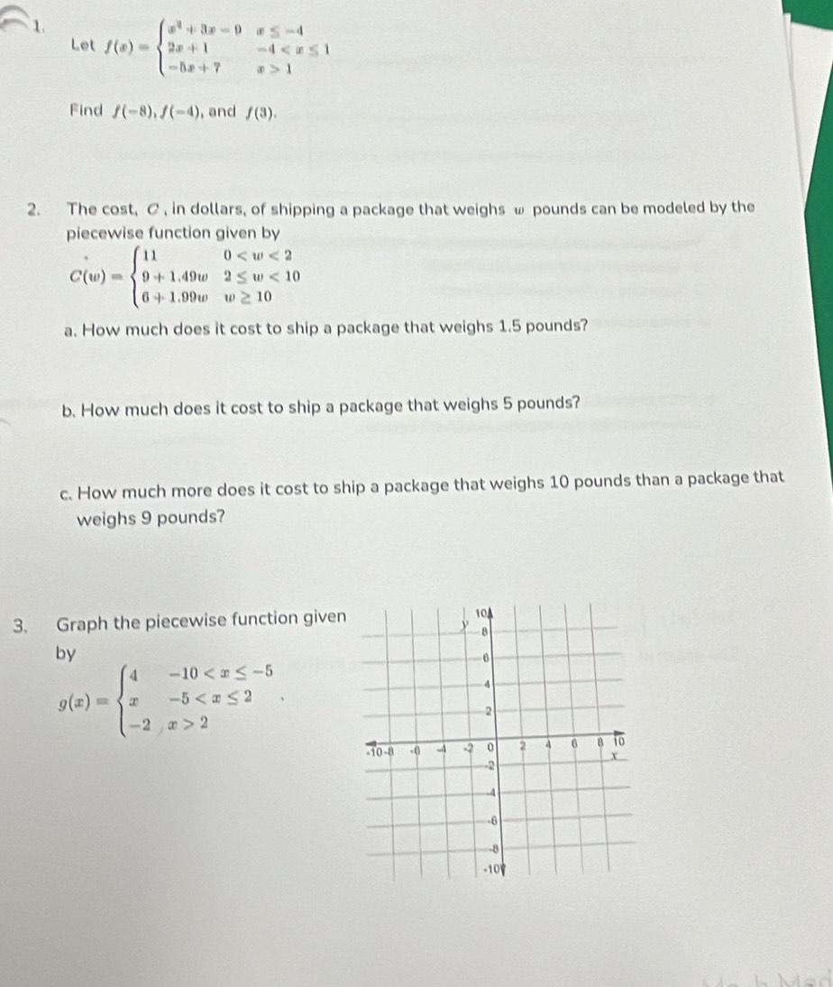 f(x)=beginarrayl x^2+3x-9x≤ -4 2x+1-4 1endarray.
Let 
Find f(-8),f(-4) , and f(3). 
2. The cost, C , in dollars, of shipping a package that weighs ω pounds can be modeled by the 
piecewise function given by
C(w)=beginarrayl 110 <10 6+1.99ww≥ 10endarray.
a. How much does it cost to ship a package that weighs 1.5 pounds? 
b. How much does it cost to ship a package that weighs 5 pounds? 
c. How much more does it cost to ship a package that weighs 10 pounds than a package that 
weighs 9 pounds? 
3. Graph the piecewise function given
104
y -8
hv
g(x)=beginarrayl 4-10 2endarray..
6
4
2
-10 -8.( 4 -2 0 2 4 6 8 to
x
-2
4
-6
-8
-10V