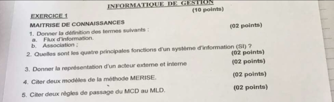 INFORMATIQUE DE GESTION 
(10 points) 
EXERCICE 1 
MAITRISE DE CONNAISSANCES 
1. Donner la définition des termes suivants : (02 points) 
a. Flux d'information. 
b. Association ； 
2. Quelles sont les quatre principales fonctions d'un système d'information (SI) ? 
(02 points) 
3. Donner la représentation d'un acteur externe et interne (02 points) 
4. Citer deux modèles de la méthode MERISE. (02 points) 
5. Citer deux règles de passage du MCD au MLD. (02 points)