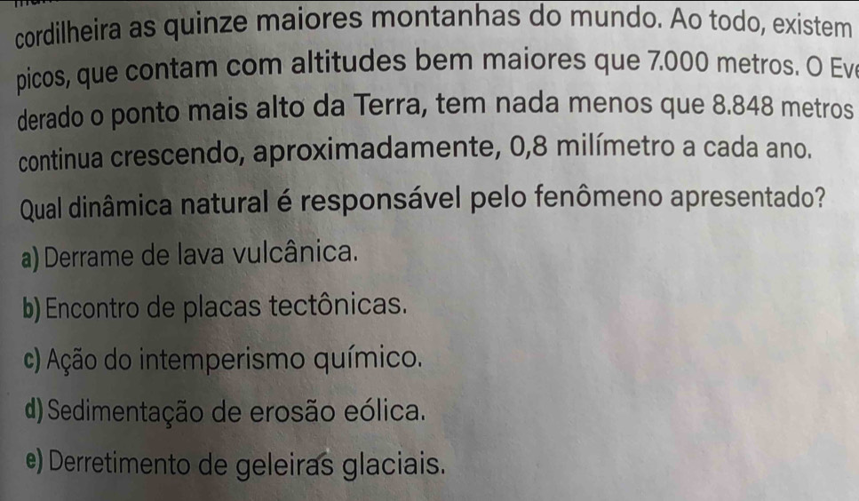 cordilheira as quinze maiores montanhas do mundo. Ao todo, existem
picos, que contam com altitudes bem maiores que 7.000 metros. O Ev
derado o ponto mais alto da Terra, tem nada menos que 8.848 metros
continua crescendo, aproximadamente, 0,8 milímetro a cada ano.
Qual dinâmica natural é responsável pelo fenômeno apresentado?
a) Derrame de lava vulcânica.
b) Encontro de placas tectônicas.
c) Ação do intemperismo químico.
(d) Sedimentação de erosão eólica.
e) Derretimento de geleiras glaciais.