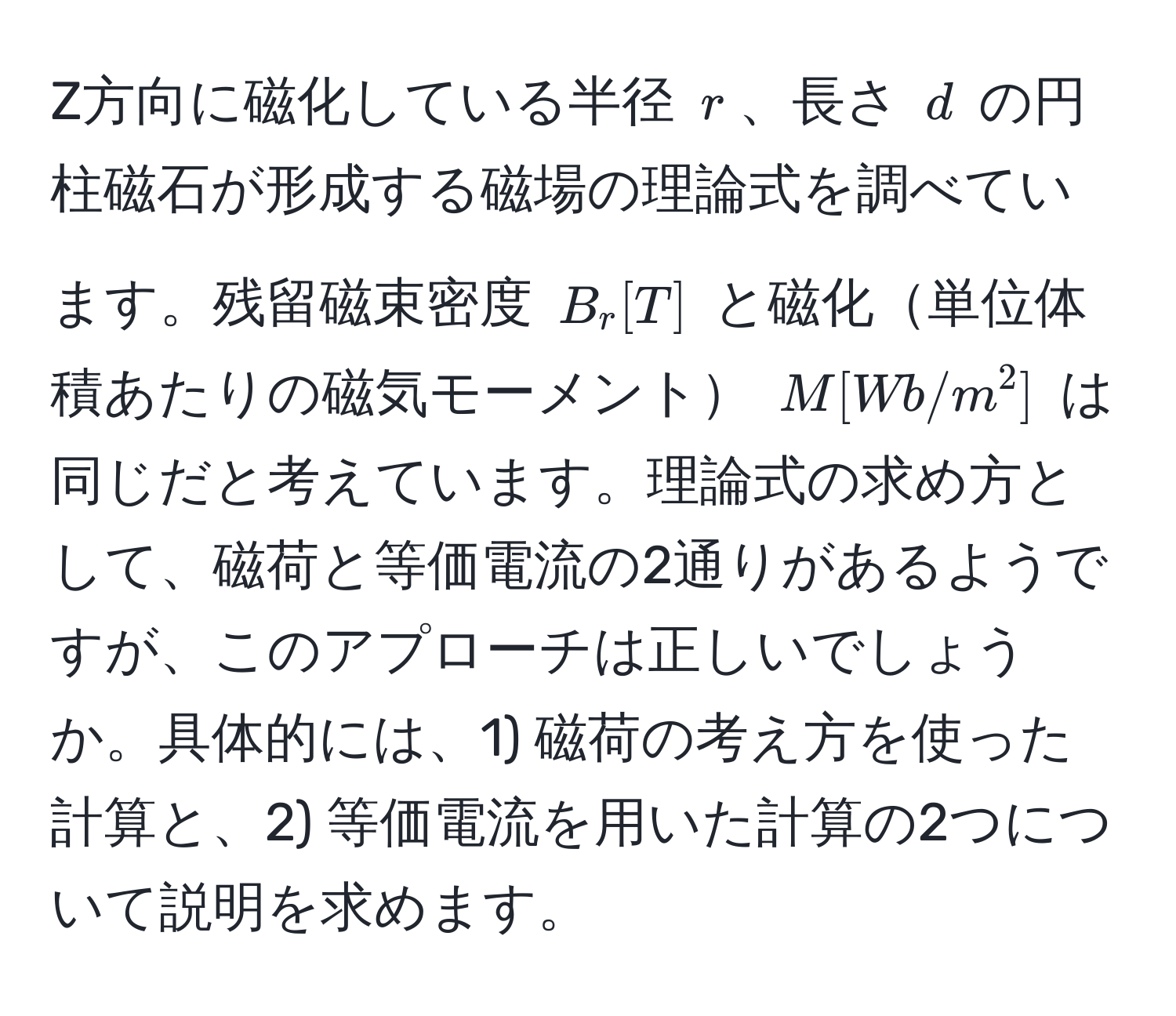 Z方向に磁化している半径 $r$、長さ $d$ の円柱磁石が形成する磁場の理論式を調べています。残留磁束密度 $B_r [T]$ と磁化単位体積あたりの磁気モーメント $M [Wb/m^2]$ は同じだと考えています。理論式の求め方として、磁荷と等価電流の2通りがあるようですが、このアプローチは正しいでしょうか。具体的には、1) 磁荷の考え方を使った計算と、2) 等価電流を用いた計算の2つについて説明を求めます。