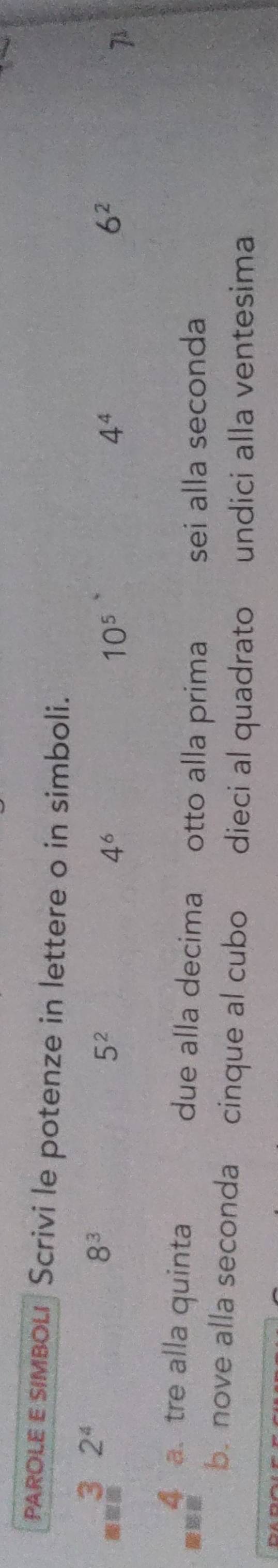 PAROLE ε simboLi Scrivi le potenze in lettere o in simboli.
3 2^4
8^3
5^2
4^6
10^5
4^4
6^2
7
4 a. tre alla quinta due alla decima otto alla prima sei alla seconda 
b. nove alla seconda cinque al cubo dieci al quadrato undici alla ventesima