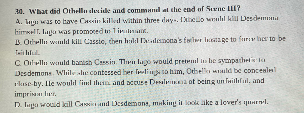 What did Othello decide and command at the end of Scene III?
A. Iago was to have Cassio killed within three days. Othello would kill Desdemona
himself. Iago was promoted to Lieutenant.
B. Othello would kill Cassio, then hold Desdemona's father hostage to force her to be
faithful.
C. Othello would banish Cassio. Then Iago would pretend to be sympathetic to
Desdemona. While she confessed her feelings to him, Othello would be concealed
close-by. He would find them, and accuse Desdemona of being unfaithful, and
imprison her.
D. Iago would kill Cassio and Desdemona, making it look like a lover's quarrel.