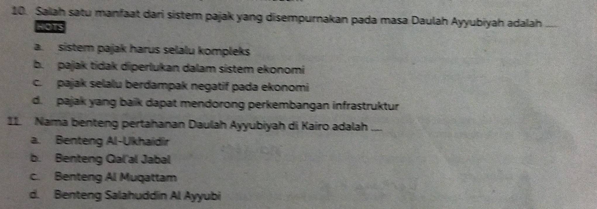 Salah satu manfaat dari sistem pajak yang disempurnakan pada masa Daulah Ayyubiyah adalah
HOTS
a. sistem pajak harus selalu kompleks
b. pajak tidak diperlukan dalam sístem ekonomi
c. pajak selalu berdampak negatif pada ekonomi
d. pajak yang baik dapat mendorong perkembangan infrastruktur
11. Nama benteng pertahanan Daulah Ayyubiyah di Kairo adalah ....
a. Benteng Al-Ukhaidir
b. Benteng Gal'al Jabal
c. Benteng Al Muqattam
d. Benteng Salahuddin Al Ayyubi