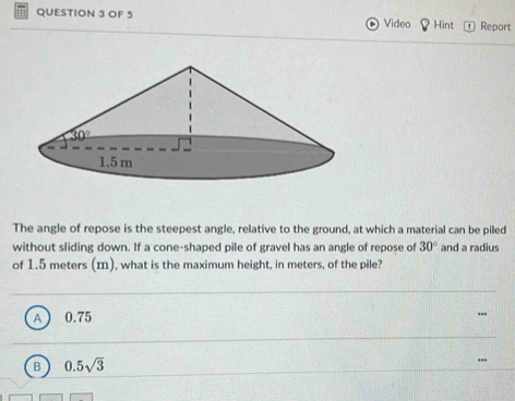 OF 5 Video Hint Report
The angle of repose is the steepest angle, relative to the ground, at which a material can be piled
without sliding down. If a cone-shaped pile of gravel has an angle of repose of 30° and a radius
of 1.5 meters (m), what is the maximum height, in meters, of the pile?
A 0.75
B 0.5sqrt(3)