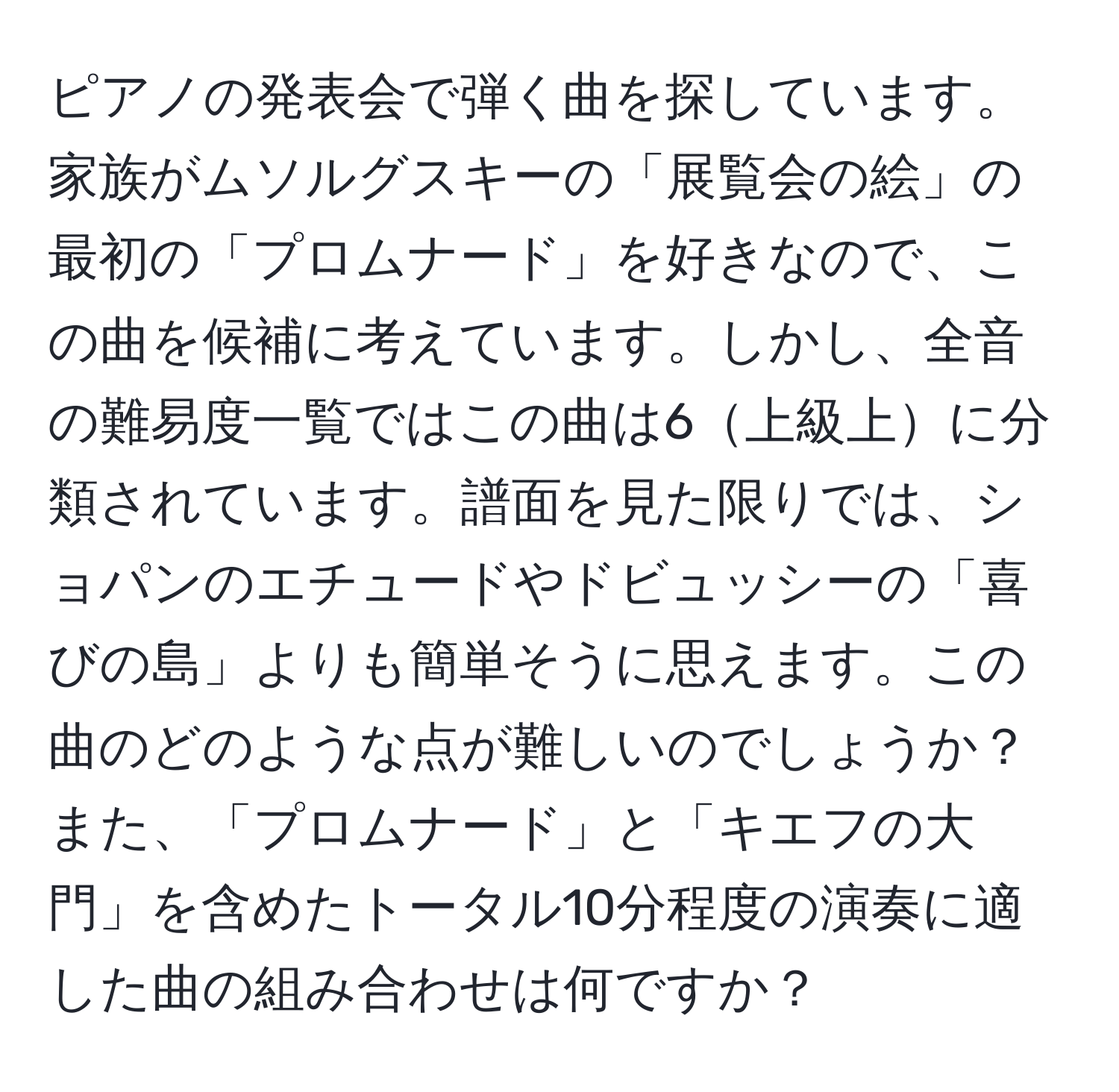 ピアノの発表会で弾く曲を探しています。家族がムソルグスキーの「展覧会の絵」の最初の「プロムナード」を好きなので、この曲を候補に考えています。しかし、全音の難易度一覧ではこの曲は6上級上に分類されています。譜面を見た限りでは、ショパンのエチュードやドビュッシーの「喜びの島」よりも簡単そうに思えます。この曲のどのような点が難しいのでしょうか？また、「プロムナード」と「キエフの大門」を含めたトータル10分程度の演奏に適した曲の組み合わせは何ですか？