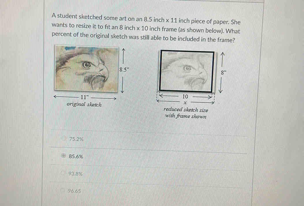 A student sketched some art on an 8.5 inch * 11 inch piece of paper. She
wants to resize it to fit an 8 inch * 10 inch frame (as shown below). What
percent of the original sketch was still able to be included in the frame?
reduced sketch size
with frame shown
75.2%
85.6%
93.8%
96.65