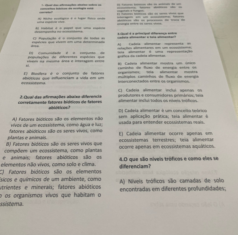 1- Qual das afirmações abaixo sobre os D) Fatores bióticos são os animais de um
conceitos básicos de ecologia está ecossistema; fatores abióticos são os
vegetais e fungos.
correta ? E) Fatores bióticos são os seres vivos que
interagem em um ecossistema; fatores
A) Nicho ecológico é o lugar físico onde abióticos são os processos de troca de
uma espécie vive. energia entre os seres vivos.
B) Habitat é o papel que uma espécie
desempenha no ecossistema. 3.Qual é a principal diferença entre
C) População é o conjunto de todas as cadeia alimentar e teia alimentar?
espécies que vivem em uma determinada
área. A) Cadeia alimentar representa as
relações alimentares em um ecossistema;
D) Comunidade é o conjunto de teia alimentar é uma representação
populações de diferentes espécies que gráfica da cadeia alimentar.
vivem na mesma área e interagem entre B) Cadeia alimentar mostra um único
si.
caminho de fluxo de energia entre os
E) Biosfera é o conjunto de fatores organismos; teia alimentar mostra
abióticos que influenciam a vida em um múltiplos caminhos de fluxo de energia
ecossistema. interconectados entre os organismos.
C) Cadeia alimentar inclui apenas os
2.Qual das afirmações abaixo diferencia produtores e consumidores primários; teia
corretamente fatores bióticos de fatores alimentar inclui todos os níveis tróficos.
abióticos?
D) Cadeia alimentar é um conceito teórico
A) Fatores bióticos são os elementos não sem aplicação prática; teia alimentar é
vivos de um ecossistema, como água e luz; usada para entender ecossistemas reais.
fatores abióticos são os seres vivos, como E) Cadeia alimentar ocorre apenas em
plantas e animais.
ecossistemas terrestres; teia alimentar
B) Fatores bióticos são os seres vivos que
compõem um ecossistema, como plantas ocorre apenas em ecossistemas aquáticos.
e animais; fatores abióticos são os 4.O que são níveis tróficos e como eles se
elementos não vivos, como solo e clima. diferenciam?
C) Fatores bióticos são os elementos
ísicos e químicos de um ambiente, como A) Níveis tróficos são camadas de solo
utrientes e minerais; fatores abióticos encontradas em diferentes profundidades;
o os organismos vivos que habitam o
ssistema.