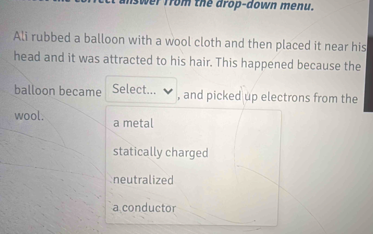 ver from the drop-down menu.
Ali rubbed a balloon with a wool cloth and then placed it near his
head and it was attracted to his hair. This happened because the
balloon became Select... ✔ , and picked up electrons from the
wool.
a metal
statically charged
neutralized
a conductor