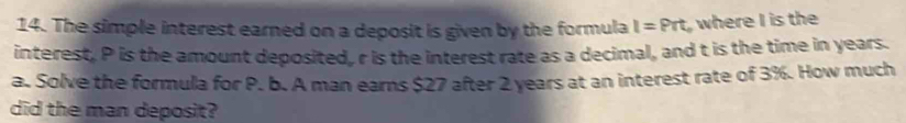 The simple interest earned on a deposit is given by the formula I=Prt_0 where I is the 
interest, P is the amount deposited, r is the interest rate as a decimal, and t is the time in years. 
a. Solve the formula for P. b. A man earns $27 after 2 years at an interest rate of 3%. How much 
did the man deposit?