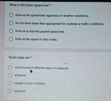 What is the basic speed law? *
Drive at the speed limit regardless of weather conditions.
Do not drive faster than appropriate for roadway or traffic conditions.
Drive at or near the posted speed limit.
Drive at the speed of other traffic.
Rural roads are *
constructed of different types of materials.
all gravel.
usually in poor condition.
all paved.