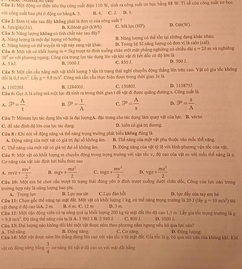 NGHệ M: (40)
Câu 1: Một động cơ điện tiêu thụ công suất điện 110 W, sinh ra công suất cơ học bằng 88 W. Tỉ số của công suất cơ học
với công suất hao phí ở động cơ bằngA. 3. B. 4. C. 2. D. 5.
Câu 2: Đơn vị nào sau đây không phải là đơn vị của công suất ?
A. Jun/giây(J/s). B. Kilôoát giờ (kWh). C. Mã lực (HP). D. Oát(W).
Câu 3: Năng lượng không có tính chất nào sau đây?
A. Năng lượng là một đại lượng vô hướng. B. Năng lượng có thể tồn tại những dạng khác nhau.
C. Năng lượng có thể truyền từ vật này sang vật khác. D. Trong hệ SI năng lượng có đơn vị là calo (cal).
Câu 4: Một vật có khối lượng m=5kg trượt từ đinh xuống chân một mặt phẳng nghiêng có chiều dài s=20m và nghiêng
30° so với phương ngang. Công của trọng lực tác dụng lên vật khi vật đi hết dốc có độ lớn là
A. 5 kJ. B. 1000 J. C. 850 J. D. 500 J.
Câu 5: Một cần cầu nâng một vật khối lượng 5 tấn từ trạng thái nghỉ chuyển động thẳng lên trên cao. Vật có gia tốc không
đổi là 0,5m/s^2 Lấy g=9,8m/s^2. Công mà cần cầu thực hiện được trong thời gian 3s là
A. 110250J. B. 128400J. C. 15080J. D. 115875J.
Câu 6: Gọi A là công mà một lực đã sinh ra trong thời gian t để vật đi được quãng đường s. Công suất là
A. gp= A/t . gp= t/A . gp= A/s . D. varnothing P= S/A .
B.
C.
Câu 7: Mômen lực tác dụng lên vật là đại lượngA. đặc trưng cho tác dụng làm quay vật của lực. B. véctơ.
C. đề xác định độ lớn của lực tác dụng. D. luôn có giá trị dương.
Câu 8 : Khi nói về động năng và thế năng trọng trường phát biểu không đúng là
A. Động năng của một vật có giá trị đại số không âm. B. Thế năng của một vật phụ thuộc vào mốc thế năng.
C. Thế năng của một vật có giá trị đại số không âm. D. Động năng của vật tỷ lệ với bình phương vận tốc của vật.
Câu 9: Một vật có khối lượng m chuyển động trong trọng trường với vận tốc v, độ cao của vật so với mốc thế năng là z.
Cơ năng của vật xác định bởi biểu thức sau
A. mvz+ mv^2/2  B. mgv+ mz^2/2  C. mgz+ mv^2/2  D. vgz+ mz^2/2 
Câu 10: Một em bé chơi cầu trượt từ trạng thái đứng yên ở đinh trượt xuống dưới chân dốc, Công của lực nào trong
trường hợp này là năng lượng hao phí.
A. Trọng lực B. Lực ma sát C.Lực đàn hồi D. lực đầy của tay em bé
Câu 11: Chọn gốc thế năng tại mặt đất. Một vật có khối lượng 1 kg, có thế năng trọng trường là 20 J (lấy g=10m/s^2) thì
vật đang ở độ cao làA. 2 m. B. 6 m. C. 12 m D. 3 m.
Câu 12: Một vận động viên cử tạ nâng quả tạ khối lượng 200 kg từ mặt đất lên độ cao 1,5 m. Lấy gia tốc trọng trường là g
=9,8m/s^2. Độ tăng thế năng của tạ là A. 1 962 J.B. 2 940 J. C. 800 J. D. 3000 J.
Câu 13: Đại lượng nào không đổi khi một vật được ném theo phương nằm ngang nếu bỏ qua lực cản?
A. Thế năng. B. Động năng. C. Cơ năng. D. Động lượng.
Câu 14: Một vật được ném lên thẳng đứng lên cao với vận tốc v từ mặt đất. Gia tốc là g, bỏ qua sức cản của không khí. Khi
vật có động năng bằng  3/4  cơ năng thì vật ở độ cao so với mặt đất bằng
