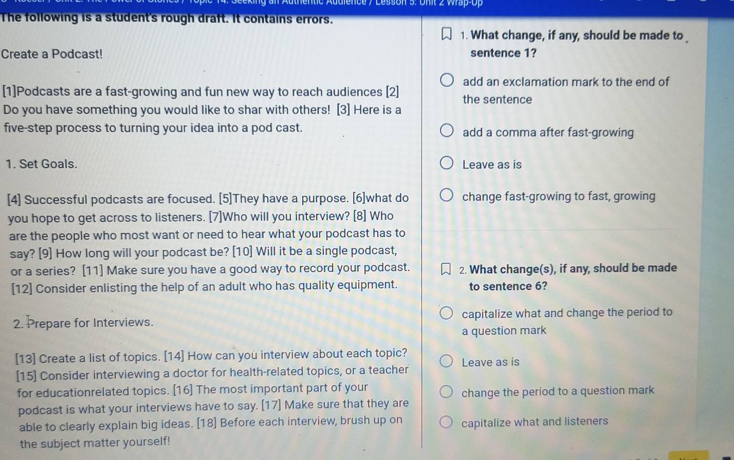 on 5: Unit 2 Wrap-Op
The following is a student's rough draft. It contains errors.
1. What change, if any, should be made to _
Create a Podcast! sentence 1?
add an exclamation mark to the end of
[1]Podcasts are a fast-growing and fun new way to reach audiences [2]
the sentence
Do you have something you would like to shar with others! [3] Here is a
five-step process to turning your idea into a pod cast. add a comma after fast-growing
1. Set Goals. Leave as is
[4] Successful podcasts are focused. [5]They have a purpose. [6]what do change fast-growing to fast, growing
you hope to get across to listeners. [7]Who will you interview? [8] Who
are the people who most want or need to hear what your podcast has to
say? [9] How long will your podcast be? [10] Will it be a single podcast,
or a series? [11] Make sure you have a good way to record your podcast. 2. What change(s), if any, should be made
[12] Consider enlisting the help of an adult who has quality equipment. to sentence 6?
2. Prepare for Interviews. capitalize what and change the period to
a question mark
[13] Create a list of topics. [14] How can you interview about each topic?
Leave as is
[15] Consider interviewing a doctor for health-related topics, or a teacher
for educationrelated topics. [16] The most important part of your
change the period to a question mark
podcast is what your interviews have to say. [17] Make sure that they are
able to clearly explain big ideas. [18] Before each interview, brush up on
capitalize what and listeners
the subject matter yourself!