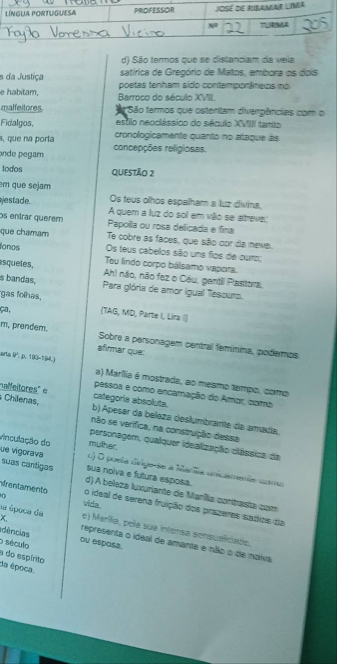 d) São termos que se distanciam da veila
s da Justiça satírica de Gregório de Matos, embora os dois
poetas tenham sido contemporâneos no
e habitam,
Barroco do século XVII
malfeitores.  São termos que ostentam divergências com o
Fidalgos, estilo neoclássico do século XVIII tarto
s, que na porta
cronologicamente quanto no ataque às
concepções religiosas.
onde pegam
todos QUESTÃO 2
em que sejam
ajestade.
Os teus olhos espalham a luz divina,
A quem a luz do sol em vão se atreve;
os entrar querem Papoila ou rosa delicada e fina
que chamam Te cobre as faces, que são cor da iexe.
Jonos
Os teus cabelos são uns fios de curo;
Teu lindo corpo bálsamo vapora,
asquetes, Ah! não, não fez o Céu, gentil Pastora,
s bandas,  Para glória de amor igual Tesouro.
gas folhas,
ça,
(TAG, MD, Parte I, Lira )
m, prendem. Sobre a personagem central feminina, podemos
afirmar que:
arta 9º, p. 193-19 4.
a) Marília é mostrada, ao mesmo tempo, como
pessoa e como encamação do Amar, como
halfeitores" e categoria absoluta.
Chilenas, b) Apesar da beleza deslumbrante da amada.
não se verifica, na construção dessa
vinculação do mulher,
personagem, qualquer idealização clássica da
ue vigorava c) O poela dirige-se a Maríla unicamente cama
suas cantígas sua noiva e futura esposa.
d) A beleza luxuriante de Marília contrasta com
0
frentamento o ideal de serena fruição dos prazeres sadios da
vida.
X.
la época da e) Marília, pela sua intensa sensualidade.
dências ou esposa.
o século
representa o ideal de amante e não o de noiva
a do espírito
da época.