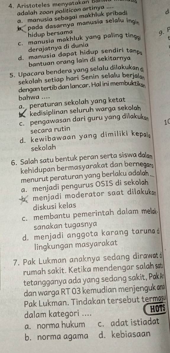 Aristoteles menyatakan banw
adalah zoon politicon artinya ....
a. manusia sebagai makhluk pribadi
d
b. pada dasarnya manusia selalu ingin
hidup bersama
9.F
c. manusia makhluk yang paling tingg 
derajatnya di dunia
d. manusia dapat hidup sendiri tanpa
bantuan orang lain di sekitarnya
5. Upacara bendera yang selalu dilakukan d
sekolah setiap hari Senin selalu berjalan
dengan tertib dan lancar. Hal ini membuktikan
bahwa ....
a. peraturan sekolah yang ketat
b kedisiplinan seluruh warga sekolah
c. pengawasan dari guru yang dilakuka
10
secara rutin
d. kewibawaan yang dimiliki kepal
sekolah
6. Salah satu bentuk peran serta siswa dalam
kehidupan bermasyarakat dan bernegar
menurut peraturan yang berlaku adalah ...
a. menjadi pengurus OSIS di sekolah
menjadi moderator saat dilakuka 
diskusi kelas
c. membantu pemerintah dalam melak
sanakan tugasnya
d. menjadi anggota karang taruna d
lingkungan masyarakat
7. Pak Lukman anaknya sedang dirawat
rumah sakit. Ketika mendengar salah sat
tetangganya ada yang sedang sakit, PakA
dan warga RT 03 kemudian menjenguk amd
Pak Lukman. Tindakan tersebut termasu
HOTS
dalam kategori ....
a. norma hukum c. adat istiadat
b. norma agama d. kebiasaan