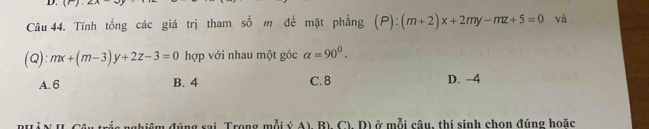 Tính tổng các giá trị tham số m đề mặt phẳng (P):(m+2)x+2my-mz+5=0 và
(Q): mx+(m-3)y+2z-3=0 hợp với nhau một góc alpha =90^0.
A. 6 B. 4 C. 8 D. −4
đúng sai Trong mỗi ý A), B), C), D) ở mỗi câu, thí sinh chon đúng hoặc