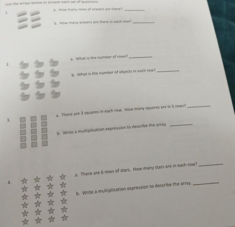 Use the arrays below to answer each set of questions 
a. How many rows of erasers are there i_ 
1 
b. How many crasers are there in each row?_ 
a. What is the number of rows?_ 
2. 
b. What is the number of objects in each row?_ 
3. a. There are 3 squares in each row. How many squares are in 5 rows?_ 
b. Write a multiplication expression to describe the array._ 
a. There are 6 rows of stars. How many stars are in each row?_ 
b. Write a multiplication expression to describe the array. 
_