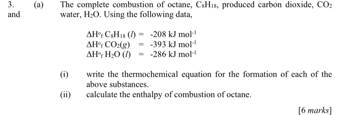 The complete combustion of octane, C_8H_18 , produced carbon dioxide, CO_2
and water, H_2O. Using the following data,
△ H°fC_8H_18(l)=-208kJmol^(-1)
△ H° C CO_2(g)=-393kJmol^(-1)
△ H°f H_2O(l)=-286kJmol^(-1)
(i) write the thermochemical equation for the formation of each of the 
above substances. 
(ii) calculate the enthalpy of combustion of octane. 
[6 marks]