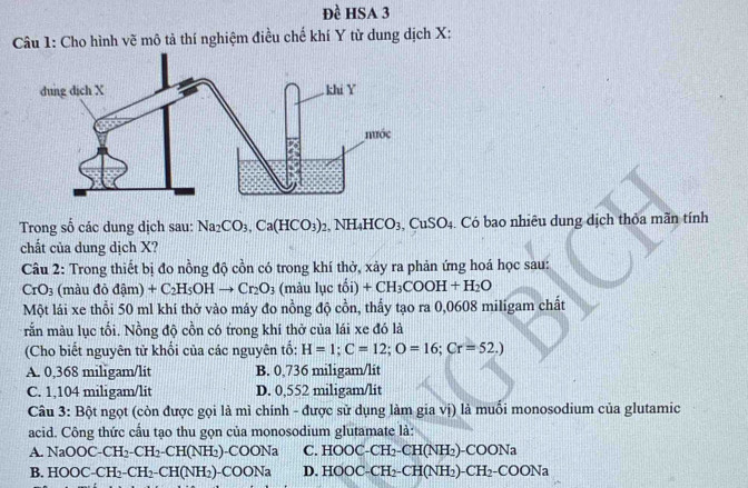 Đề HSA 3
Câu 1: Cho hình vẽ mô tả thí nghiệm điều chế khí Y từ dung dịch X:
Trong số các dung dịch sau: Na_2CO_3,Ca(HCO_3)_2,NH_4HCO_3,CuSO_4.. Có bao nhiêu dung dịch thỏa mãn tính
chất của dung dịch X?
Câu 2: Trong thiết bị đo nồng độ cồn có trong khí thờ, xảy ra phản ứng hoá học sau:
CrO_3 (màu dodam +C_2H_5OHto Cr_2O_3 (màu luctoi +CH_3COOH+H_2O
Một lái xe thổi 50 ml khí thở vào máy đo nồng độ cồn, thấy tạo ra 0,0608 miligam chất
rắn màu lục tối. Nồng độ cồn có trong khi thở của lái xe đó là
(Cho biết nguyên tử khối của các nguyên tố: H=1;C=12;O=16;Cr=52.)
A. 0,368 miligam/lit B. 0,736 miligam/lit
C. 1,104 miligam/lit D. 0,552 miligam/lit
Câu 3: Bột ngọt (còn được gọi là mì chính - được sử dụng làm gia vị) là muổi monosodium của glutamic
acid. Công thức cầu tạo thu gọn của monosodium glutamate là:
A. NaOOC-CH_2-CH_2-CH(NH_2)-COONa C. HOOC-CH_2-CH(NH_2)-COONa
B. HOOC-CH_2-CH_2-CH(NH_2)-COONa D. HOOC-CH_2-CH(NH_2)-CH_2-COONa