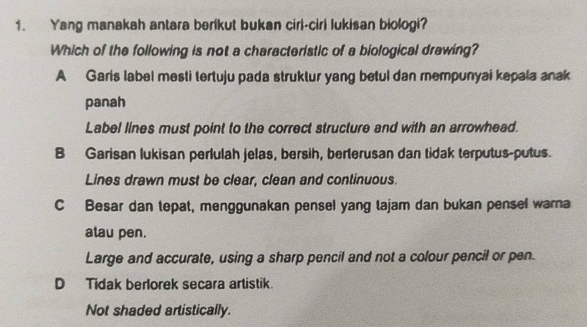 Yang manakah antara berikut bukan cirl-cirl lukisan biologi?
Which of the following is not a characteristic of a biological drawing?
A Garis label mesti tertuju pada struktur yang betul dan mempunyai kepala anak
panah
Label lines must point to the correct structure and with an arrowhead.
B Garisan lukisan perlulah jelas, bersih, berterusan dan tidak terputus-putus.
Lines drawn must be clear, clean and continuous.
C Besar dan tepat, menggunakan pensel yang tajam dan bukan pensel wara
alau pen.
Large and accurate, using a sharp pencil and not a colour pencil or pen.
D Tidak berlorek secara artistik.
Not shaded artistically.