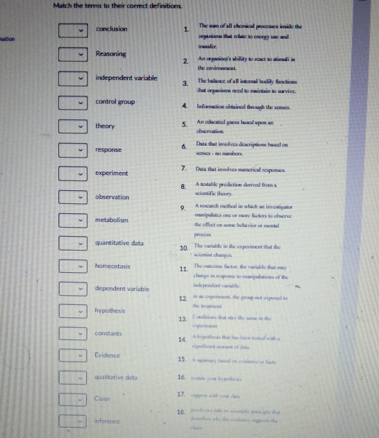 Match the terms to their correct definitions. 
The sum of all chemical processes inside the 
conclusion 1 organisms that relate to energy use and 
nation trusder 
Reasoning An organism's sbility to react to stimuli in 
2. 
the cevironment. 
independent variable The balance of all internal bodily functions 
3. 
that onganisms need to maintain to survive. 
control group 4. Information obtained through the senses. 
theory 5. An edacated gaes based upon an 
obscrvation 
response 6. 
Data that involves descriptions based on 
enses - no númbert 
experiment 7. Data that involves numerical responses. 
8. A testable prediction derived from a 
observation scientific theory. 
9. A rescarch method in which an investipator 
manipulates one or more factors to oberve 
metabolism the effect on some behavior or mental 
prouess 
quantitative data 10. The variable in the experiment that the 
scientist changes. 
homeostasis 11 The outesime factor: the variable that may 
change in response to masipulations of the 
independent variable. 
dependent variable in an experiment, the group not exposed to 
12 
the treatmen 
hypothesis Conditions that way the same in the 
13. esperiment 
constants A hypothesis that hs been tested with a 
14. sigmificaes amount of tata. 
Evidence 15. A summary basal on evidence or facts 
qualitative data 16. restate your hypothesis 
Claim 17. support with your dats 
18 jrolves a rule i scientific principle that. 
inference dewrles why the evidenct sigeests the 
chim