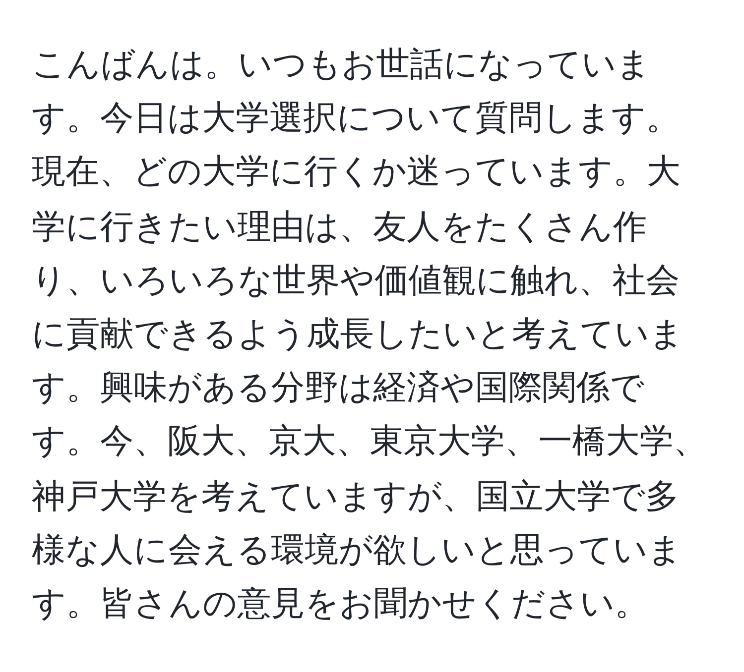 こんばんは。いつもお世話になっています。今日は大学選択について質問します。現在、どの大学に行くか迷っています。大学に行きたい理由は、友人をたくさん作り、いろいろな世界や価値観に触れ、社会に貢献できるよう成長したいと考えています。興味がある分野は経済や国際関係です。今、阪大、京大、東京大学、一橋大学、神戸大学を考えていますが、国立大学で多様な人に会える環境が欲しいと思っています。皆さんの意見をお聞かせください。