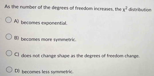 As the number of the degrees of freedom increases, the x^2 distribution
A) becomes exponential.
B) becomes more symmetric.
C) does not change shape as the degrees of freedom change.
D) becomes less symmetric.