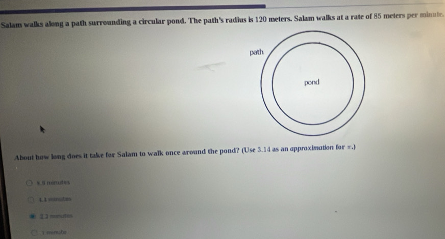 Salam walks along a path surrounding a circular pond. The path's radius is 120 meters. Salam walks at a rate of 85 meters per minute.
About how long does it take for Salam to walk once around the pond? (Use 3.14 as an approximation for π.)
8.5 minutes
4.4 minates
1 minutes
1 minute