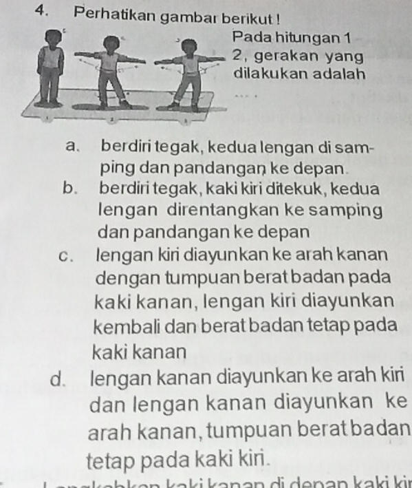 Perhatikan gambar berikut !
Pada hitungan 1
, gerakan yang
ilakukan adalah
a. berdiri tegak, kedua lengan di sam-
ping dan pandangan ke depan.
b. berdiri tegak, kaki kiri ditekuk, kedua
lengan direntangkan ke samping
dan pandangan ke depan
c. lengan kiri diayunkan ke arah kanan
dengan tumpuan berat badan pada
kaki kanan, lengan kiri diayunkan
kembali dan berat badan tetap pada
kaki kanan
d. lengan kanan diayunkan ke arah kiri
dan lengan kanan diayunkan ke
arah kanan, tumpuan berat badan
tetap pada kaki kiri.