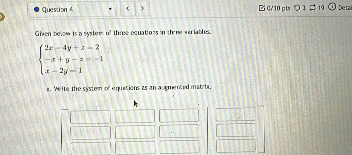 つ 3 ⇄ 19 : Deta 
< 、 
Given below is a system of three equations in three variables.
beginarrayl 2x-4y+z=2 -x+y-z=-1 x-2y=1endarray.
a. Write the system of equations as an augmented matrix.